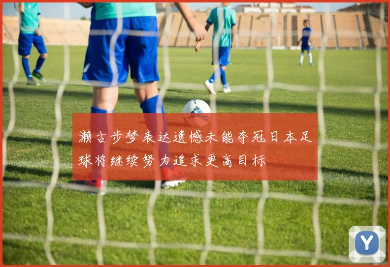 濑古步梦表达遗憾未能夺冠日本足球将继续努力追求更高目标