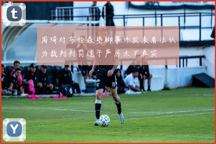 周琦对布伦森垫脚事件发表看法认为裁判判罚过于严厉太不真实