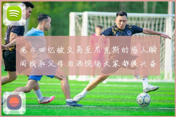 老六回忆被交易至尼克斯的感人瞬间我和父母泪洒现场大家都很兴奋
