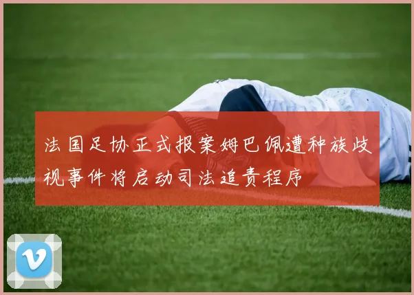 法国足协正式报案姆巴佩遭种族歧视事件将启动司法追责程序