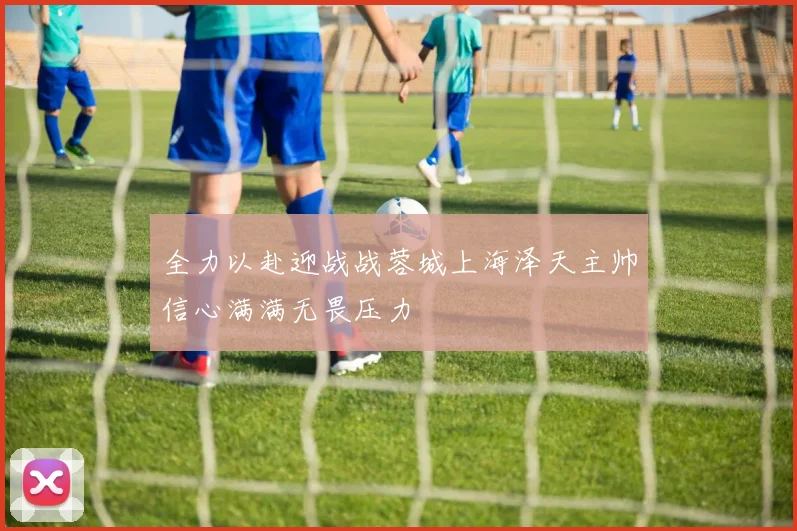 全力以赴迎战战蓉城上海泽天主帅信心满满无畏压力