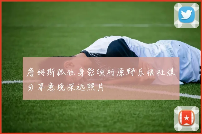 詹姆斯孤独身影映衬原野乐福社媒分享意境深远照片
