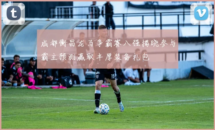 成都衡昌龙马争霸赛八强揭晓参与霸主预测赢取丰厚装备礼包
