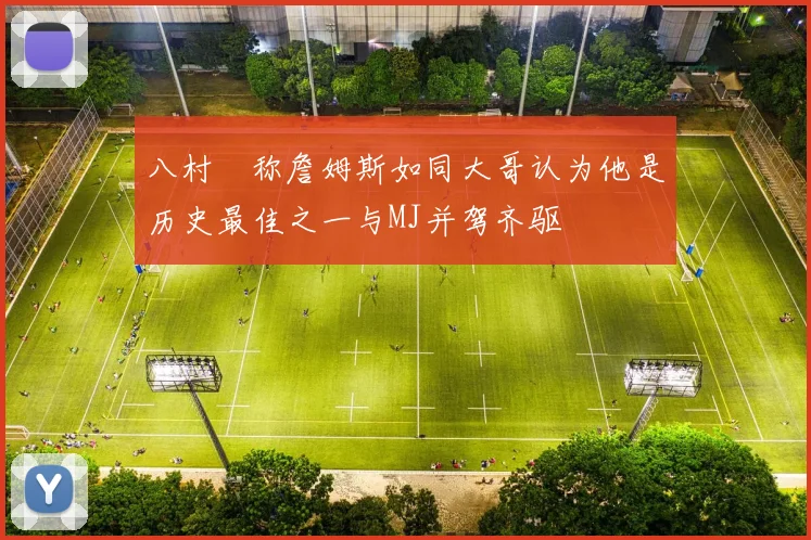 八村塁称詹姆斯如同大哥认为他是历史最佳之一与MJ并驾齐驱