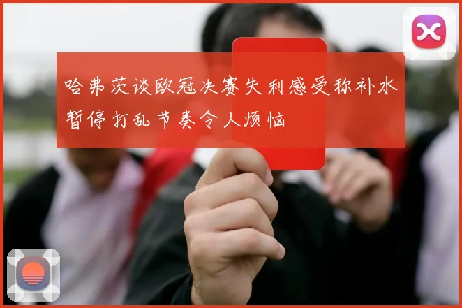 哈弗茨谈欧冠决赛失利感受称补水暂停打乱节奏令人烦恼