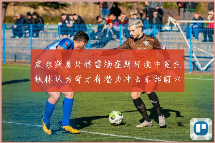 皮尔斯看好特雷杨在新环境中重生铁林认为奇才有潜力冲击东部前六名