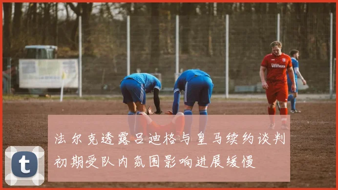 法尔克透露吕迪格与皇马续约谈判初期受队内氛围影响进展缓慢