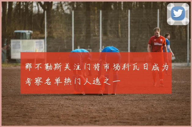 那不勒斯关注门将市场科瓦日成为考察名单热门人选之一