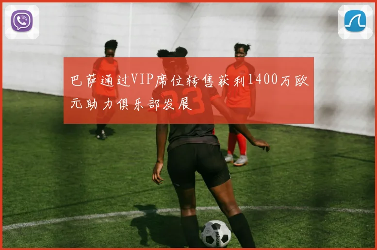 巴萨通过VIP席位转售获利1400万欧元助力俱乐部发展