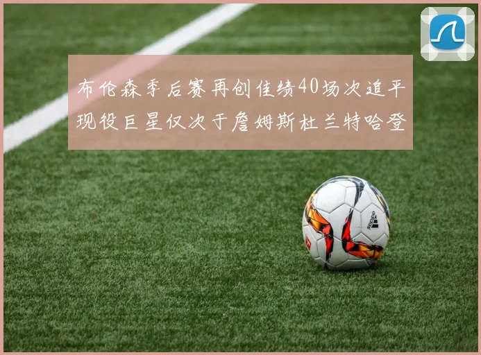 布伦森季后赛再创佳绩40场次追平现役巨星仅次于詹姆斯杜兰特哈登
