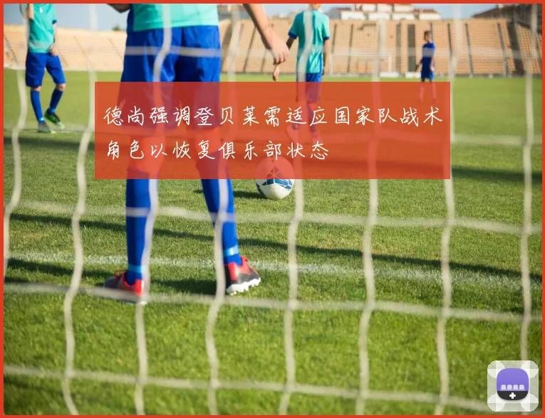 德尚强调登贝莱需适应国家队战术角色以恢复俱乐部状态